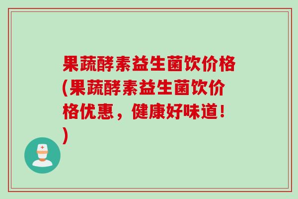 果蔬酵素益生菌饮价格(果蔬酵素益生菌饮价格优惠，健康好味道！)