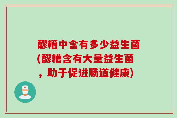 醪糟中含有多少益生菌(醪糟含有大量益生菌,助于促进肠道健康) 醪糟中含有多少益生菌(醪糟含有大量益生菌,助于促进肠道健康)
