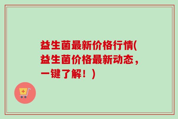 益生菌最新价格行情(益生菌价格最新动态，一键了解！)