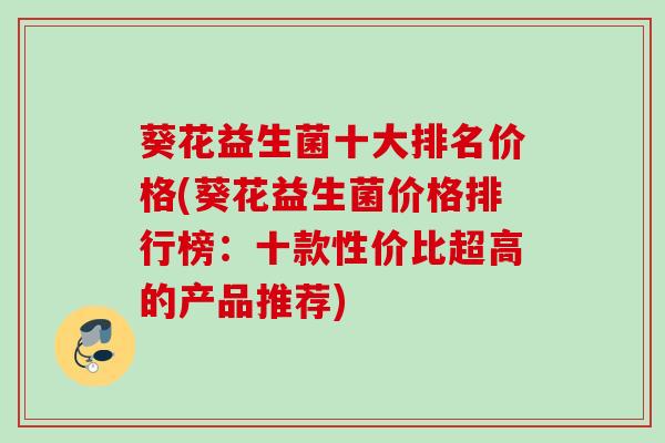 葵花益生菌十大排名价格(葵花益生菌价格排行榜：十款性价比超高的产品推荐)