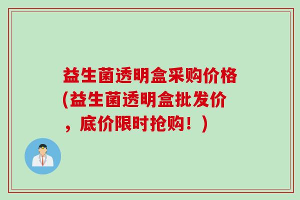 益生菌透明盒采购价格(益生菌透明盒批发价,底价限时抢购!) 益生菌透明盒采购价格(益生菌透明盒批发价,底价限时抢购!)
