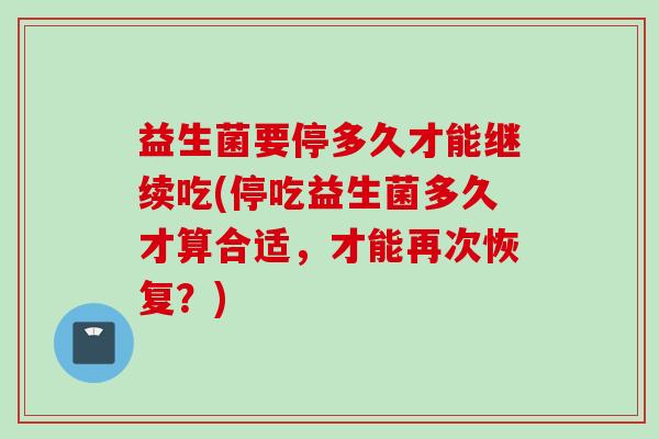 益生菌要停多久才能继续吃(停吃益生菌多久才算合适，才能再次恢复？)