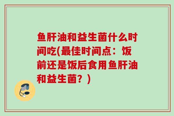 鱼油和益生菌什么时间吃(佳时间点:饭前还是饭后食用鱼油和益生菌?) 鱼油和益生菌什么时间吃(佳时间点:饭前还是饭后食用鱼油和益生菌?)