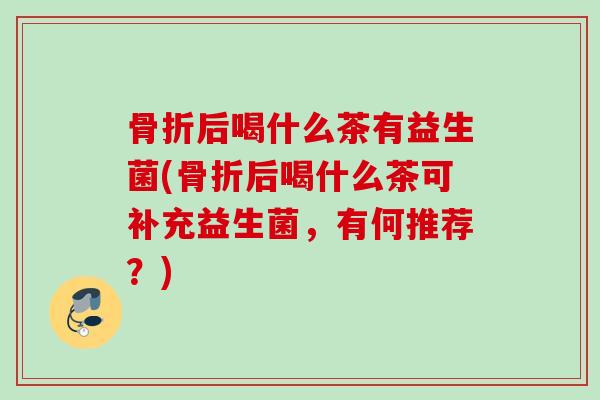 骨折后喝什么茶有益生菌(骨折后喝什么茶可补充益生菌,有何推荐?) 骨折后喝什么茶有益生菌(骨折后喝什么茶可补充益生菌,有何推荐?)