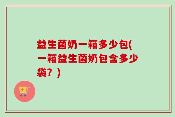 益生菌奶一箱多少包(一箱益生菌奶包含多少袋？)