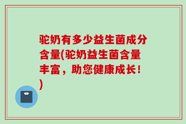 驼奶有多少益生菌成分含量(驼奶益生菌含量丰富，助您健康成长！)