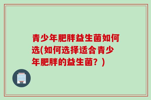 青少年益生菌如何选(如何选择适合青少年的益生菌?) 青少年益生菌如何选(如何选择适合青少年的益生菌?)