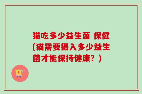 猫吃多少益生菌 保健(猫需要摄入多少益生菌才能保持健康？)