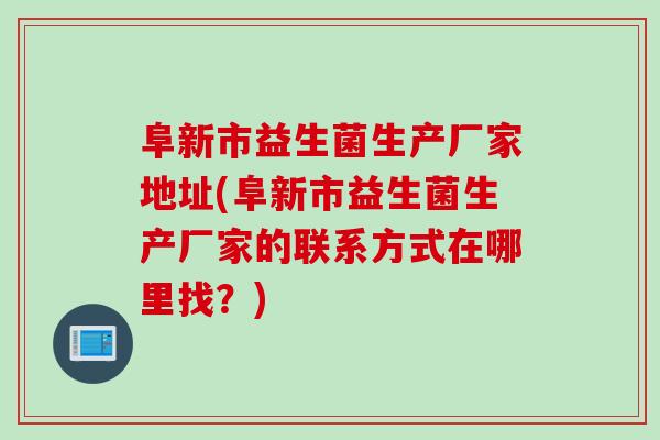 阜新市益生菌生产厂家地址(阜新市益生菌生产厂家的联系方式在哪里找?) 阜新市益生菌生产厂家地址(阜新市益生菌生产厂家的联系方式在哪里找?)
