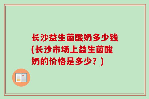 长沙益生菌酸奶多少钱(长沙市场上益生菌酸奶的价格是多少?) 长沙益生菌酸奶多少钱(长沙市场上益生菌酸奶的价格是多少?)
