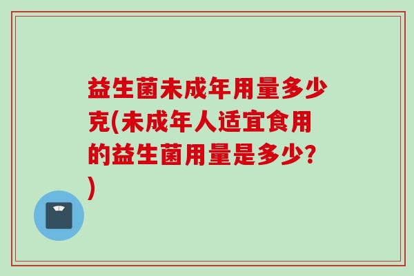 益生菌未成年用量多少克(未成年人适宜食用的益生菌用量是多少?) 益生菌未成年用量多少克(未成年人适宜食用的益生菌用量是多少?)