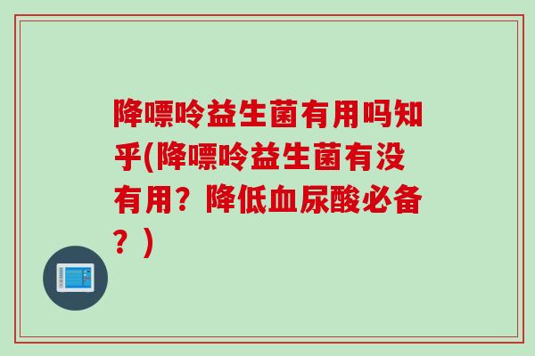 降嘌呤益生菌有用吗知乎(降嘌呤益生菌有没有用？降低血尿酸必备？)
