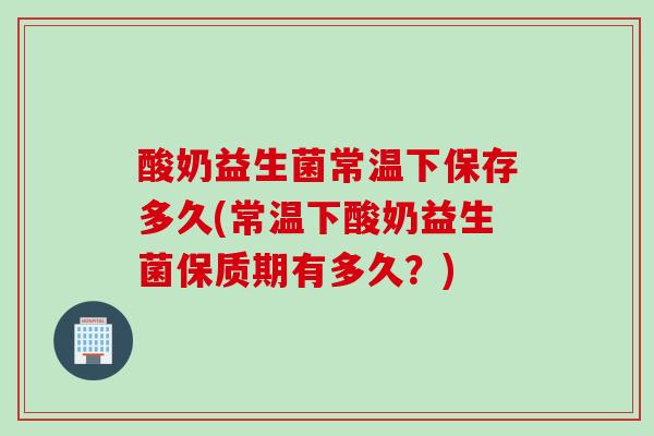 酸奶益生菌常温下保存多久(常温下酸奶益生菌保质期有多久？)
