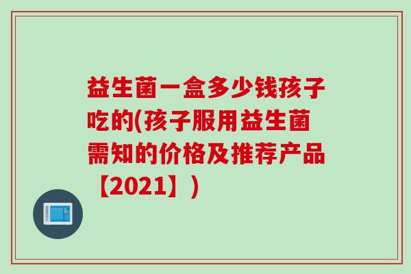 益生菌一盒多少钱孩子吃的(孩子服用益生菌需知的价格及推荐产品【2021】) 益生菌一盒多少钱孩子吃的(孩子服用益生菌需知的价格及推荐产品【2021】)