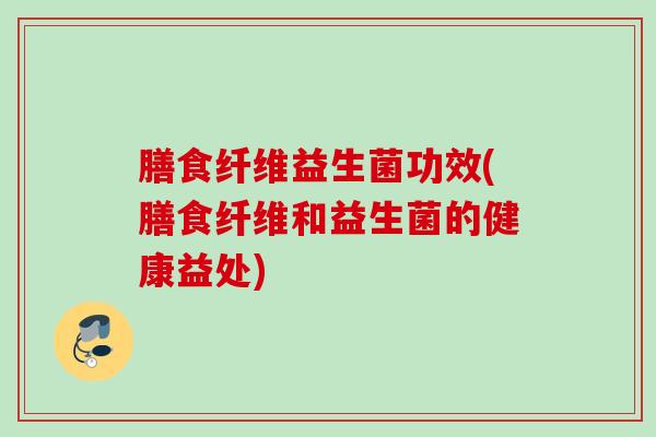 膳食纤维益生菌功效(膳食纤维和益生菌的健康益处) 膳食纤维益生菌功效(膳食纤维和益生菌的健康益处)