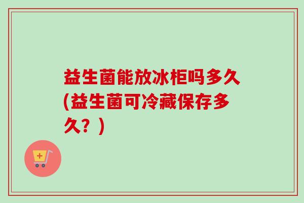 益生菌能放冰柜吗多久(益生菌可冷藏保存多久？)