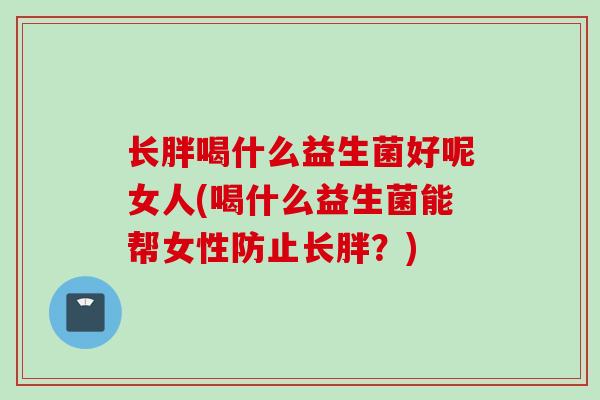 长胖喝什么益生菌好呢女人(喝什么益生菌能帮女性防止长胖？)