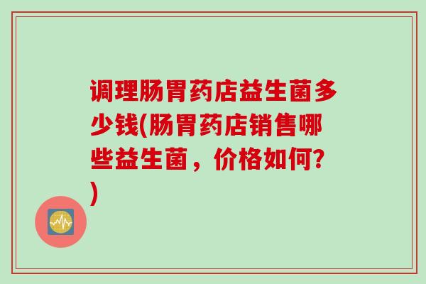 调理肠胃药店益生菌多少钱(肠胃药店销售哪些益生菌,价格如何?) 调理肠胃药店益生菌多少钱(肠胃药店销售哪些益生菌,价格如何?)