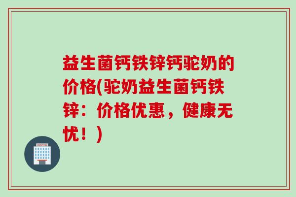 益生菌钙铁锌钙驼奶的价格(驼奶益生菌钙铁锌：价格优惠，健康无忧！)