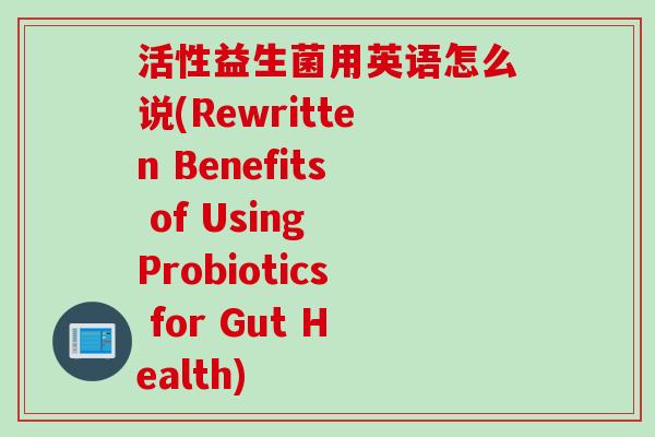 活性益生菌用英语怎么说(Rewritten Benefits of Using Probiotics for Gut Health)