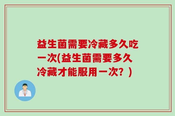 益生菌需要冷藏多久吃一次(益生菌需要多久冷藏才能服用一次？)