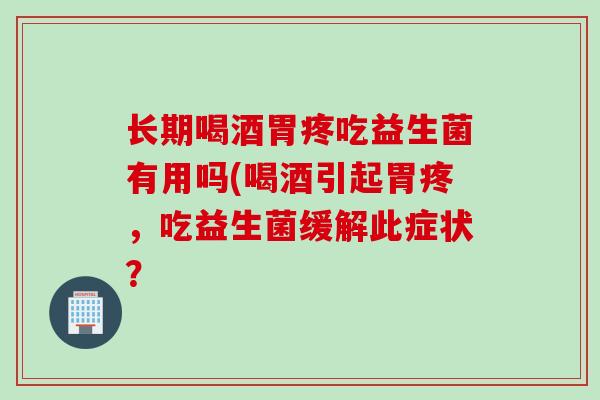 长期喝酒胃疼吃益生菌有用吗(喝酒引起胃疼，吃益生菌缓解此症状？