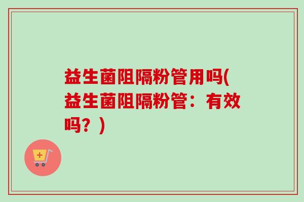 益生菌阻隔粉管用吗(益生菌阻隔粉管:有效吗?) 益生菌阻隔粉管用吗(益生菌阻隔粉管:有效吗?)