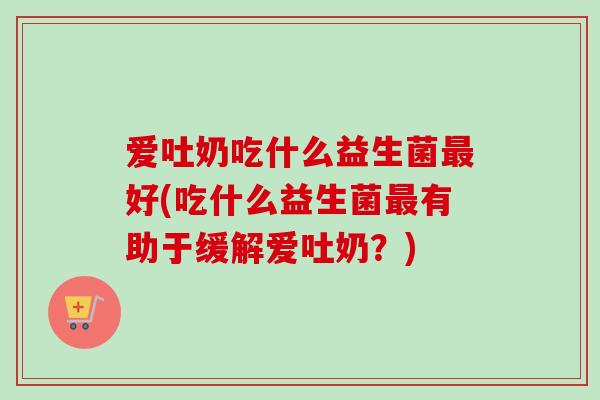 爱吐奶吃什么益生菌好(吃什么益生菌有助于缓解爱吐奶？)