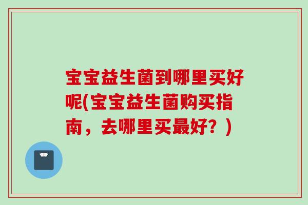 宝宝益生菌到哪里买好呢(宝宝益生菌购买指南,去哪里买好?) 宝宝益生菌到哪里买好呢(宝宝益生菌购买指南,去哪里买好?)