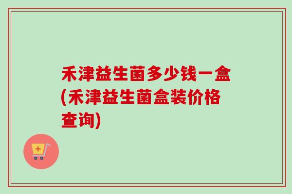 禾津益生菌多少钱一盒(禾津益生菌盒装价格查询)