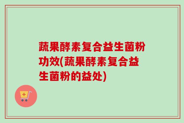 蔬果酵素复合益生菌粉功效(蔬果酵素复合益生菌粉的益处)