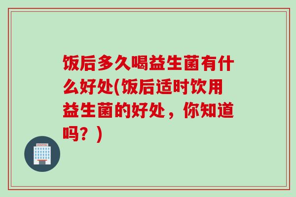 饭后多久喝益生菌有什么好处(饭后适时饮用益生菌的好处,你知道吗?) 饭后多久喝益生菌有什么好处(饭后适时饮用益生菌的好处,你知道吗?)