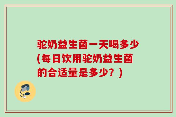驼奶益生菌一天喝多少(每日饮用驼奶益生菌的合适量是多少？)
