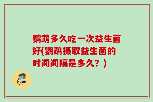 鹦鹉多久吃一次益生菌好(鹦鹉摄取益生菌的时间间隔是多久？)