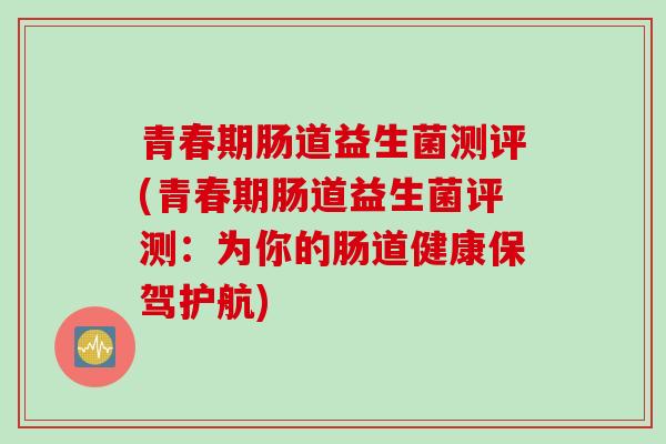 青春期肠道益生菌测评(青春期肠道益生菌评测:为你的肠道健康保驾护航) 青春期肠道益生菌测评(青春期肠道益生菌评测:为你的肠道健康保驾护航)