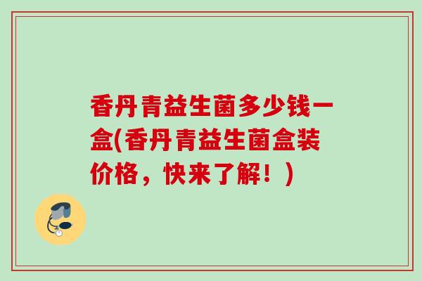 香丹青益生菌多少钱一盒(香丹青益生菌盒装价格,快来了解!) 香丹青益生菌多少钱一盒(香丹青益生菌盒装价格,快来了解!)
