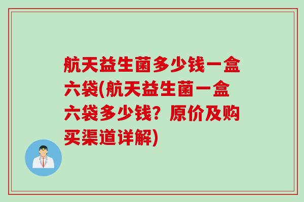 航天益生菌多少钱一盒六袋(航天益生菌一盒六袋多少钱？原价及购买渠道详解)