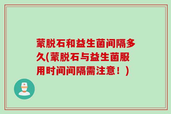 蒙脱石和益生菌间隔多久(蒙脱石与益生菌服用时间间隔需注意!) 蒙脱石和益生菌间隔多久(蒙脱石与益生菌服用时间间隔需注意!)