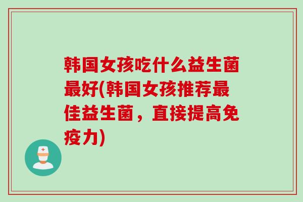 韩国女孩吃什么益生菌好(韩国女孩推荐佳益生菌,直接提高力) 韩国女孩吃什么益生菌好(韩国女孩推荐佳益生菌,直接提高力)