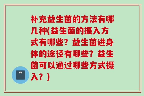 补充益生菌的方法有哪几种(益生菌的摄入方式有哪些？益生菌进身体的途径有哪些？益生菌可以通过哪些方式摄入？)