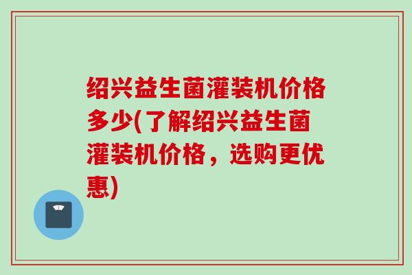 绍兴益生菌灌装机价格多少(了解绍兴益生菌灌装机价格，选购更优惠)