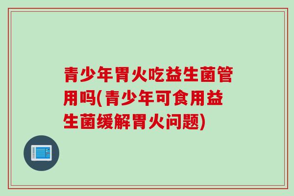 青少年胃火吃益生菌管用吗(青少年可食用益生菌缓解胃火问题)