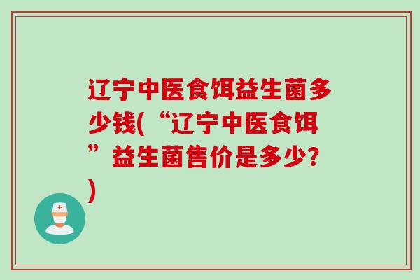辽宁中医食饵益生菌多少钱(“辽宁中医食饵”益生菌售价是多少？)