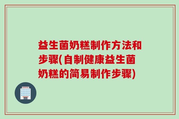 益生菌奶糕制作方法和步骤(自制健康益生菌奶糕的简易制作步骤)