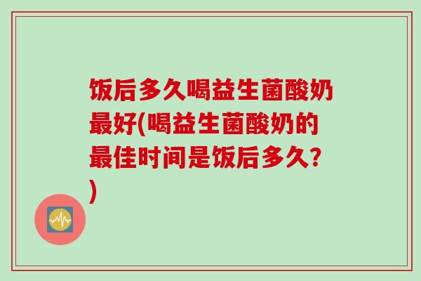 饭后多久喝益生菌酸奶好(喝益生菌酸奶的佳时间是饭后多久？)