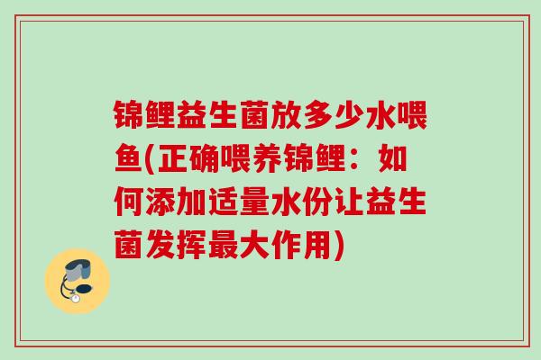 锦鲤益生菌放多少水喂鱼(正确喂养锦鲤:如何添加适量水份让益生菌发挥大作用) 锦鲤益生菌放多少水喂鱼(正确喂养锦鲤:如何添加适量水份让益生菌发挥大作用)