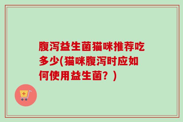 益生菌猫咪推荐吃多少(猫咪时应如何使用益生菌?) 益生菌猫咪推荐吃多少(猫咪时应如何使用益生菌?)