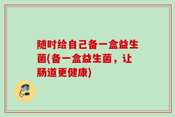 随时给自己备一盒益生菌(备一盒益生菌，让肠道更健康)