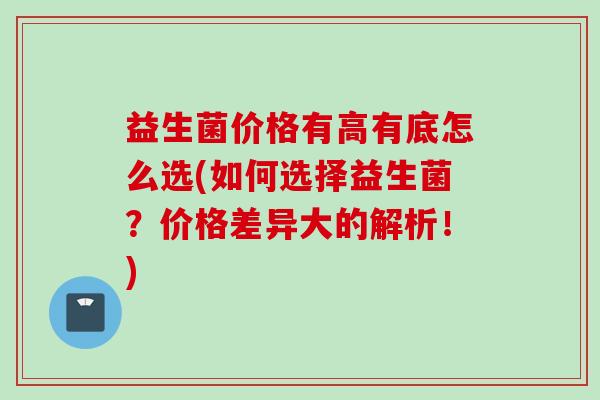 益生菌价格有高有底怎么选(如何选择益生菌？价格差异大的解析！)