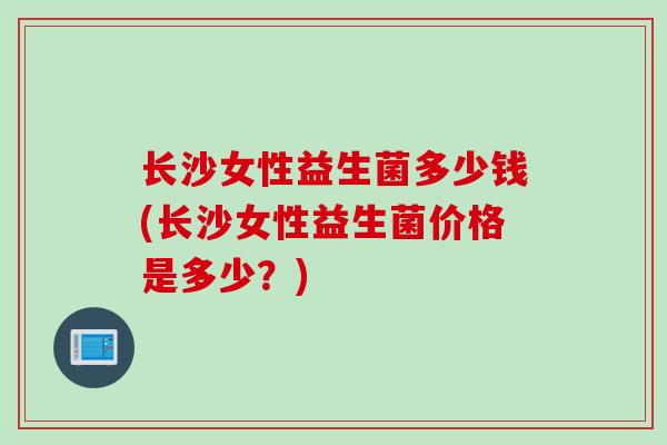 长沙女性益生菌多少钱(长沙女性益生菌价格是多少？)